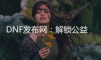 DNF发布网：解锁公益服和怀旧服新体验
